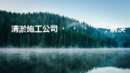 清淤施工公司，解決管道堵塞的終極秘密！